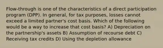 Flow-through is one of the characteristics of a direct participation program (DPP). In general, for tax purposes, losses cannot exceed a limited partner's cost basis. Which of the following would be a way to increase that cost basis? A) Depreciation on the partnership's assets B) Assumption of recourse debt C) Receiving tax credits D) Using the depletion allowance