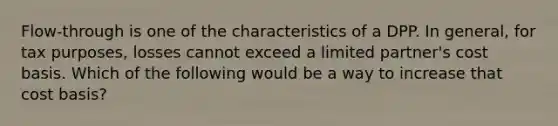 Flow-through is one of the characteristics of a DPP. In general, for tax purposes, losses cannot exceed a limited partner's cost basis. Which of the following would be a way to increase that cost basis?