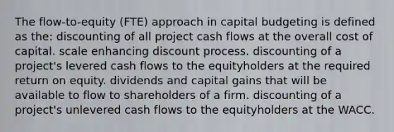 The flow-to-equity (FTE) approach in capital budgeting is defined as the: discounting of all project cash flows at the overall cost of capital. scale enhancing discount process. discounting of a project's levered cash flows to the equityholders at the required return on equity. dividends and capital gains that will be available to flow to shareholders of a firm. discounting of a project's unlevered cash flows to the equityholders at the WACC.