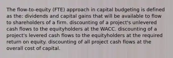 The flow-to-equity (FTE) approach in capital budgeting is defined as the: dividends and capital gains that will be available to flow to shareholders of a firm. discounting of a project's unlevered cash flows to the equityholders at the WACC. discounting of a project's levered cash flows to the equityholders at the required return on equity. discounting of all project cash flows at the overall cost of capital.