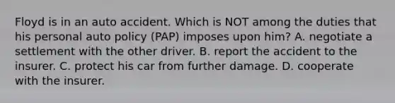 Floyd is in an auto accident. Which is NOT among the duties that his personal auto policy (PAP) imposes upon him? A. negotiate a settlement with the other driver. B. report the accident to the insurer. C. protect his car from further damage. D. cooperate with the insurer.