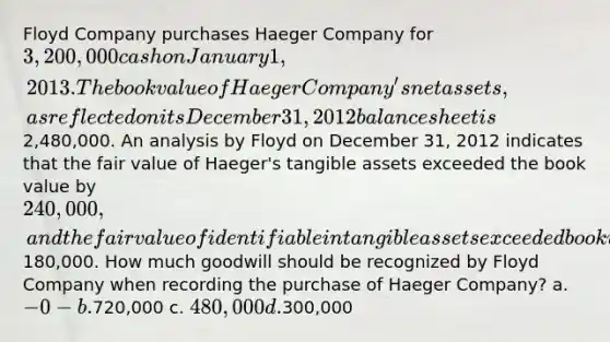 Floyd Company purchases Haeger Company for 3,200,000 cash on January 1, 2013. The book value of Haeger Company's net assets, as reflected on its December 31, 2012 balance sheet is2,480,000. An analysis by Floyd on December 31, 2012 indicates that the fair value of Haeger's tangible assets exceeded the book value by 240,000, and the fair value of identifiable intangible assets exceeded book value by180,000. How much goodwill should be recognized by Floyd Company when recording the purchase of Haeger Company? a. -0- b.720,000 c. 480,000 d.300,000