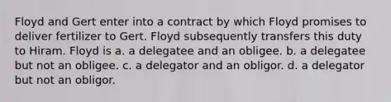 Floyd and Gert enter into a contract by which Floyd promises to deliver fertilizer to Gert. Floyd subsequently transfers this duty to Hiram. Floyd is a. a delegatee and an obligee. b. a delegatee but not an obligee. c. a delegator and an obligor. d. a delegator but not an obligor.