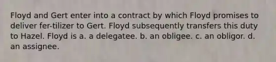 Floyd and Gert enter into a contract by which Floyd promises to deliver fer-tilizer to Gert. Floyd subsequently transfers this duty to Hazel. Floyd is a. a delegatee. b. an obligee. c. an obligor. d. an assignee.