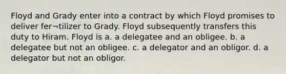 Floyd and Grady enter into a contract by which Floyd promises to deliver fer¬tilizer to Grady. Floyd subsequently transfers this duty to Hiram. Floyd is a. a delegatee and an obligee. b. a delegatee but not an obligee. c. a delegator and an obligor. d. a delegator but not an obligor.