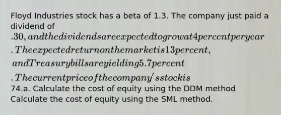 Floyd Industries stock has a beta of 1.3. The company just paid a dividend of .30, and the dividends are expected to grow at 4 percent per year. The expected return on the market is 13 percent, and Treasury bills are yielding 5.7 percent. The current price of the company's stock is74.a. Calculate the cost of equity using the DDM method Calculate the cost of equity using the SML method.