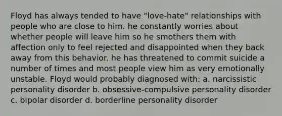 Floyd has always tended to have "love-hate" relationships with people who are close to him. he constantly worries about whether people will leave him so he smothers them with affection only to feel rejected and disappointed when they back away from this behavior. he has threatened to commit suicide a number of times and most people view him as very emotionally unstable. Floyd would probably diagnosed with: a. narcissistic personality disorder b. obsessive-compulsive personality disorder c. bipolar disorder d. borderline personality disorder