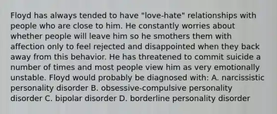 Floyd has always tended to have "love-hate" relationships with people who are close to him. He constantly worries about whether people will leave him so he smothers them with affection only to feel rejected and disappointed when they back away from this behavior. He has threatened to commit suicide a number of times and most people view him as very emotionally unstable. Floyd would probably be diagnosed with: A. narcissistic personality disorder B. obsessive-compulsive personality disorder C. bipolar disorder D. borderline personality disorder