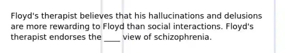 Floyd's therapist believes that his hallucinations and delusions are more rewarding to Floyd than social interactions. Floyd's therapist endorses the ____ view of schizophrenia.