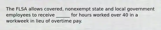 The FLSA allows covered, nonexempt state and local government employees to receive ______ for hours worked over 40 in a workweek in lieu of overtime pay.