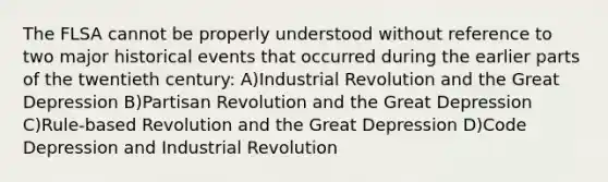 The FLSA cannot be properly understood without reference to two major historical events that occurred during the earlier parts of the twentieth century: A)Industrial Revolution and the Great Depression B)Partisan Revolution and the Great Depression C)Rule-based Revolution and the Great Depression D)Code Depression and Industrial Revolution