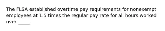 The FLSA established overtime pay requirements for nonexempt employees at 1.5 times the regular pay rate for all hours worked over _____.