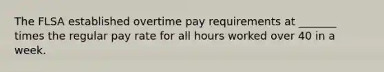 The FLSA established overtime pay requirements at _______ times the regular pay rate for all hours worked over 40 in a week.