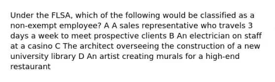 Under the FLSA, which of the following would be classified as a non-exempt employee? A A sales representative who travels 3 days a week to meet prospective clients B An electrician on staff at a casino C The architect overseeing the construction of a new university library D An artist creating murals for a high-end restaurant