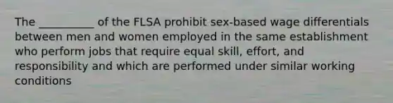 The __________ of the FLSA prohibit sex-based wage differentials between men and women employed in the same establishment who perform jobs that require equal skill, effort, and responsibility and which are performed under similar working conditions