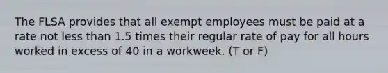 The FLSA provides that all exempt employees must be paid at a rate not less than 1.5 times their regular rate of pay for all hours worked in excess of 40 in a workweek. (T or F)