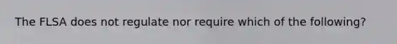 The FLSA does not regulate nor require which of the following?