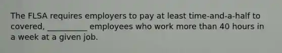 The FLSA requires employers to pay at least time-and-a-half to covered, __________ employees who work more than 40 hours in a week at a given job.