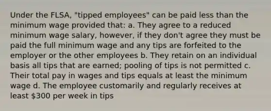 Under the FLSA, "tipped employees" can be paid <a href='https://www.questionai.com/knowledge/k7BtlYpAMX-less-than' class='anchor-knowledge'>less than</a> the minimum wage provided that: a. They agree to a reduced minimum wage salary, however, if they don't agree they must be paid the full minimum wage and any tips are forfeited to the employer or the other employees b. They retain on an individual basis all tips that are earned; pooling of tips is not permitted c. Their total pay in wages and tips equals at least the minimum wage d. The employee customarily and regularly receives at least 300 per week in tips