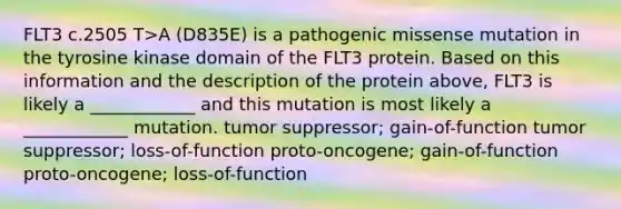 FLT3 c.2505 T>A (D835E) is a pathogenic missense mutation in the tyrosine kinase domain of the FLT3 protein. Based on this information and the description of the protein above, FLT3 is likely a ____________ and this mutation is most likely a ____________ mutation. tumor suppressor; gain-of-function tumor suppressor; loss-of-function proto-oncogene; gain-of-function proto-oncogene; loss-of-function