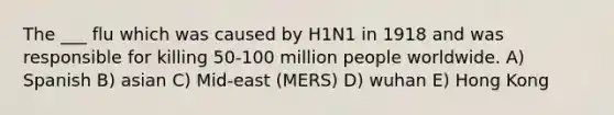 The ___ flu which was caused by H1N1 in 1918 and was responsible for killing 50-100 million people worldwide. A) Spanish B) asian C) Mid-east (MERS) D) wuhan E) Hong Kong