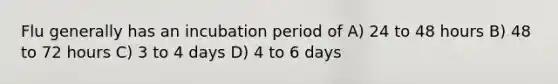 Flu generally has an incubation period of A) 24 to 48 hours B) 48 to 72 hours C) 3 to 4 days D) 4 to 6 days