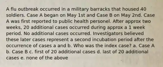 A flu outbreak occurred in a military barracks that housed 40 soldiers. Case A began on May 1st and Case B on May 2nd. Case A was first reported to public health personel. After approx two weeks, 20 additional cases occurred during approx a 1 week period. No additional cases occurred. Investigators believed these later cases represent a second incubation period after the occurrence of cases a and b. Who was the index case? a. Case A b. Case B c. first of 20 additional cases d. last of 20 additional cases e. none of the above