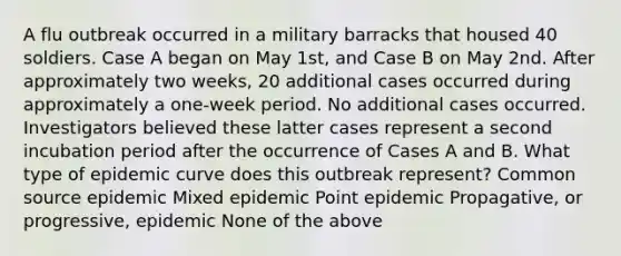 A flu outbreak occurred in a military barracks that housed 40 soldiers. Case A began on May 1st, and Case B on May 2nd. After approximately two weeks, 20 additional cases occurred during approximately a one-week period. No additional cases occurred. Investigators believed these latter cases represent a second incubation period after the occurrence of Cases A and B. What type of epidemic curve does this outbreak represent? Common source epidemic Mixed epidemic Point epidemic Propagative, or progressive, epidemic None of the above