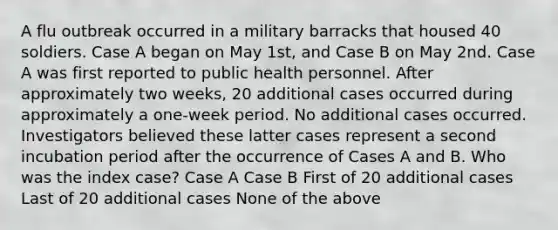 A flu outbreak occurred in a military barracks that housed 40 soldiers. Case A began on May 1st, and Case B on May 2nd. Case A was first reported to public health personnel. After approximately two weeks, 20 additional cases occurred during approximately a one-week period. No additional cases occurred. Investigators believed these latter cases represent a second incubation period after the occurrence of Cases A and B. Who was the index case? Case A Case B First of 20 additional cases Last of 20 additional cases None of the above