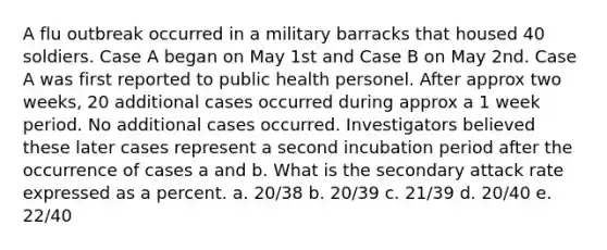 A flu outbreak occurred in a military barracks that housed 40 soldiers. Case A began on May 1st and Case B on May 2nd. Case A was first reported to public health personel. After approx two weeks, 20 additional cases occurred during approx a 1 week period. No additional cases occurred. Investigators believed these later cases represent a second incubation period after the occurrence of cases a and b. What is the secondary attack rate expressed as a percent. a. 20/38 b. 20/39 c. 21/39 d. 20/40 e. 22/40