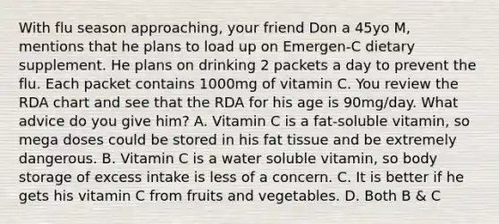 With flu season approaching, your friend Don a 45yo M, mentions that he plans to load up on Emergen-C dietary supplement. He plans on drinking 2 packets a day to prevent the flu. Each packet contains 1000mg of vitamin C. You review the RDA chart and see that the RDA for his age is 90mg/day. What advice do you give him? A. Vitamin C is a fat-soluble vitamin, so mega doses could be stored in his fat tissue and be extremely dangerous. B. Vitamin C is a water soluble vitamin, so body storage of excess intake is less of a concern. C. It is better if he gets his vitamin C from fruits and vegetables. D. Both B & C