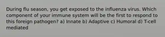 During flu season, you get exposed to the influenza virus. Which component of your immune system will be the first to respond to this foreign pathogen? a) Innate b) Adaptive c) Humoral d) T-cell mediated