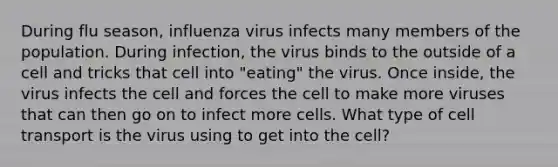 During flu season, influenza virus infects many members of the population. During infection, the virus binds to the outside of a cell and tricks that cell into "eating" the virus. Once inside, the virus infects the cell and forces the cell to make more viruses that can then go on to infect more cells. What type of cell transport is the virus using to get into the cell?