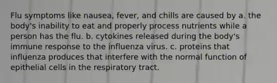 Flu symptoms like nausea, fever, and chills are caused by a. the body's inability to eat and properly process nutrients while a person has the flu. b. cytokines released during the body's immune response to the influenza virus. c. proteins that influenza produces that interfere with the normal function of epithelial cells in the respiratory tract.