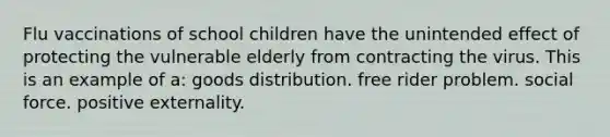 Flu vaccinations of school children have the unintended effect of protecting the vulnerable elderly from contracting the virus. This is an example of a: goods distribution. free rider problem. social force. positive externality.