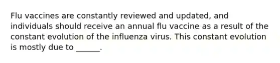 Flu vaccines are constantly reviewed and updated, and individuals should receive an annual flu vaccine as a result of the constant evolution of the influenza virus. This constant evolution is mostly due to ______.