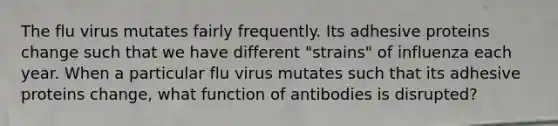 The flu virus mutates fairly frequently. Its adhesive proteins change such that we have different "strains" of influenza each year. When a particular flu virus mutates such that its adhesive proteins change, what function of antibodies is disrupted?