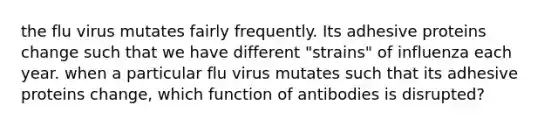 the flu virus mutates fairly frequently. Its adhesive proteins change such that we have different "strains" of influenza each year. when a particular flu virus mutates such that its adhesive proteins change, which function of antibodies is disrupted?