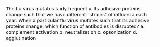 The flu virus mutates fairly frequently. Its adhesive proteins change such that we have different "strains" of influenza each year. When a particular flu virus mutates such that its adhesive proteins change, which function of antibodies is disrupted? a. complement activation b. neutralization c. opsonization d. agglutination