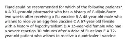 Fluad could be recommended for which of the following patients? A A 32-year-old pharmacist who has a history of Guillain-Barre two weeks after receiving a flu vaccine B A 48-year-old male who wishes to receive an egg-free vaccine C A 67-year-old female with a history of hypothyroidism D A 15-year-old female who had a severe reaction 30 minutes after a dose of Flucelvax E A 72-year-old patient who wishes to receive a quadrivalent vaccine