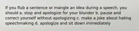 If you flub a sentence or mangle an idea during a speech, you should a. stop and apologize for your blunder b. pause and correct yourself without apologizing c. make a joke about hating speechmaking d. apologize and sit down immediately