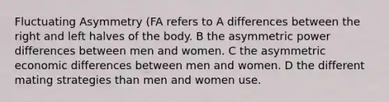 Fluctuating Asymmetry (FA refers to A differences between the right and left halves of the body. B the asymmetric power differences between men and women. C the asymmetric economic differences between men and women. D the different mating strategies than men and women use.