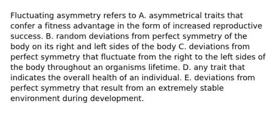 Fluctuating asymmetry refers to A. asymmetrical traits that confer a fitness advantage in the form of increased reproductive success. B. random deviations from perfect symmetry of the body on its right and left sides of the body C. deviations from perfect symmetry that fluctuate from the right to the left sides of the body throughout an organisms lifetime. D. any trait that indicates the overall health of an individual. E. deviations from perfect symmetry that result from an extremely stable environment during development.