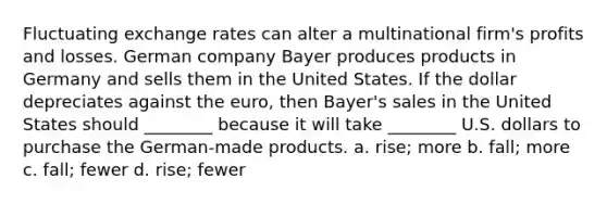 Fluctuating exchange rates can alter a multinational firm's profits and losses. German company Bayer produces products in Germany and sells them in the United States. If the dollar depreciates against the euro, then Bayer's sales in the United States should ________ because it will take ________ U.S. dollars to purchase the German-made products. a. rise; more b. fall; more c. fall; fewer d. rise; fewer