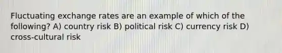 Fluctuating exchange rates are an example of which of the following? A) country risk B) political risk C) currency risk D) cross-cultural risk