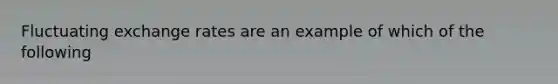 Fluctuating exchange rates are an example of which of the following