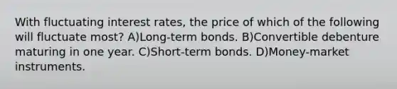 With fluctuating interest rates, the price of which of the following will fluctuate most? A)Long-term bonds. B)Convertible debenture maturing in one year. C)Short-term bonds. D)Money-market instruments.