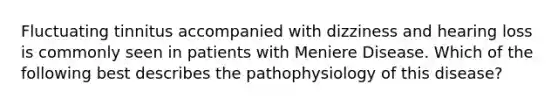 Fluctuating tinnitus accompanied with dizziness and hearing loss is commonly seen in patients with Meniere Disease. Which of the following best describes the pathophysiology of this disease?