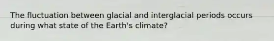 The fluctuation between glacial and interglacial periods occurs during what state of the Earth's climate?