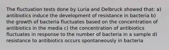 The fluctuation tests done by Luria and Delbruck showed that: a) antibiotics induce the development of resistance in bacteria b) the growth of bacteria fluctuates based on the concentration of antibiotics in the media c) the concentration of antibiotics fluctuates in response to the number of bacteria in a sample d) resistance to antibiotics occurs spontaneously in bacteria